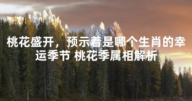 桃花盛开，预示着是哪个生肖的幸运季节 桃花季属相解析